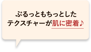 ぷるっともちっとしたテクスチャーが肌に密着して長時間潤うかんじ♪